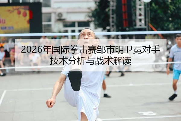 2026年国际拳击赛邹市明卫冕对手技术分析与战术解读