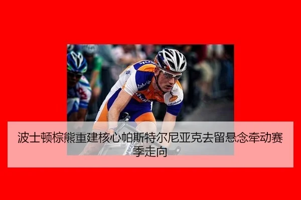 波士顿棕熊重建核心帕斯特尔尼亚克去留悬念牵动赛季走向